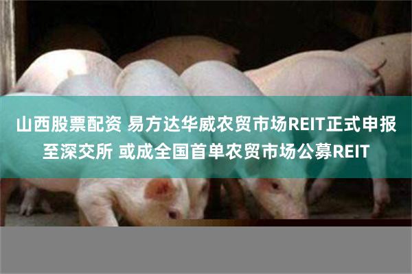 山西股票配资 易方达华威农贸市场REIT正式申报至深交所 或成全国首单农贸市场公募REIT