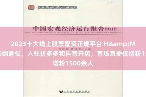 2023十大线上股票配资正规平台 H&M要打一场翻身仗，入驻拼多多和抖音开店，首场直播仅增粉1500余人