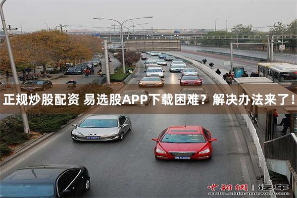正规炒股配资 易选股APP下载困难？解决办法来了！