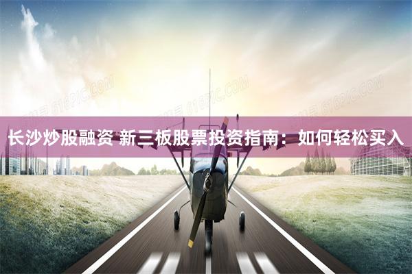 长沙炒股融资 新三板股票投资指南：如何轻松买入