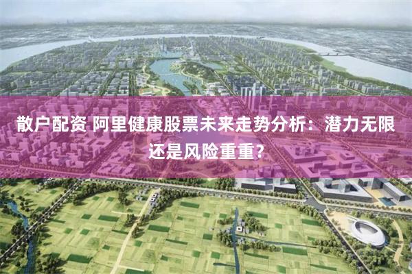 散户配资 阿里健康股票未来走势分析：潜力无限还是风险重重？
