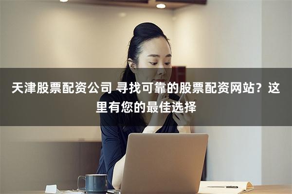 天津股票配资公司 寻找可靠的股票配资网站？这里有您的最佳选择