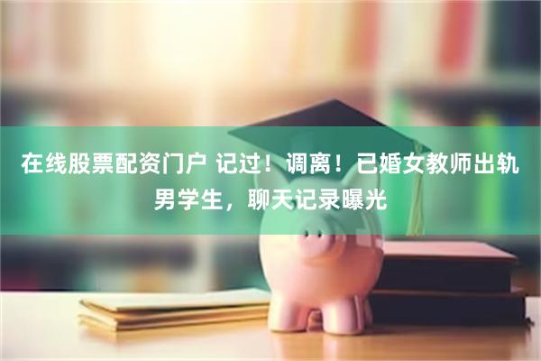在线股票配资门户 记过！调离！已婚女教师出轨男学生，聊天记录曝光