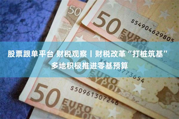 股票跟单平台 财税观察丨财税改革“打桩筑基” 多地积极推进零基预算