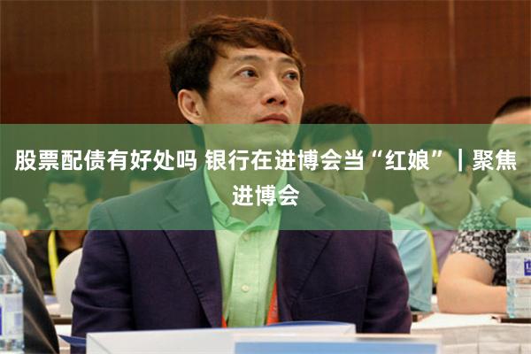 股票配债有好处吗 银行在进博会当“红娘”｜聚焦进博会