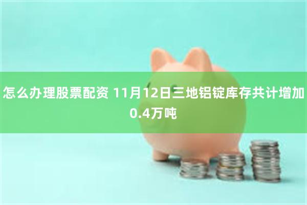 怎么办理股票配资 11月12日三地铝锭库存共计增加0.4万吨