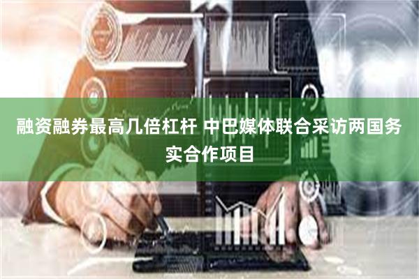 融资融券最高几倍杠杆 中巴媒体联合采访两国务实合作项目