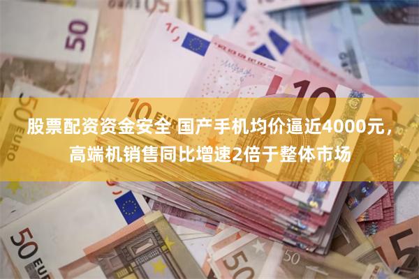股票配资资金安全 国产手机均价逼近4000元，高端机销售同比增速2倍于整体市场