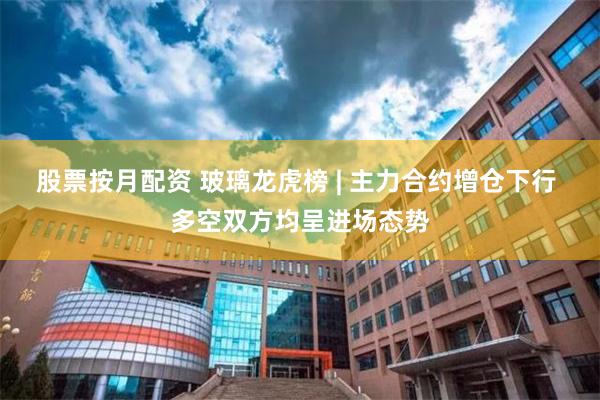 股票按月配资 玻璃龙虎榜 | 主力合约增仓下行 多空双方均呈进场态势