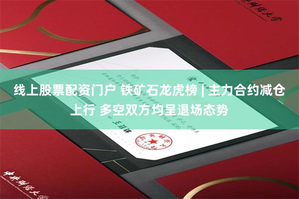 线上股票配资门户 铁矿石龙虎榜 | 主力合约减仓上行 多空双方均呈退场态势