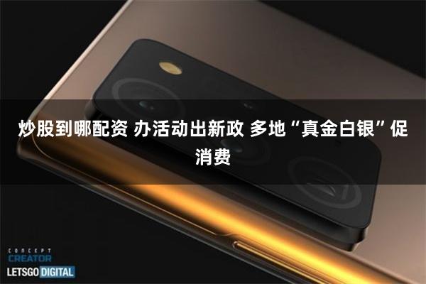炒股到哪配资 办活动出新政 多地“真金白银”促消费
