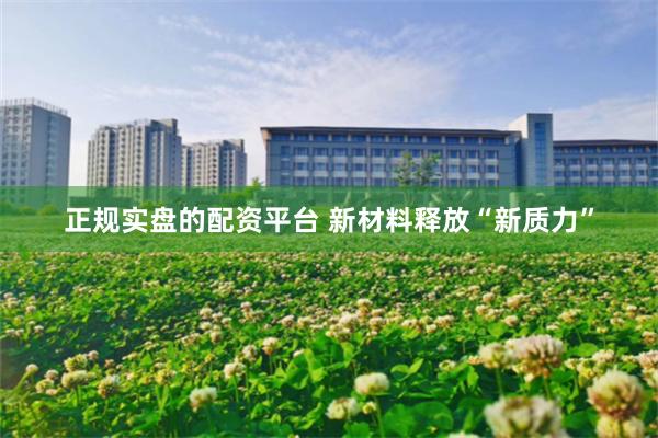 正规实盘的配资平台 新材料释放“新质力”
