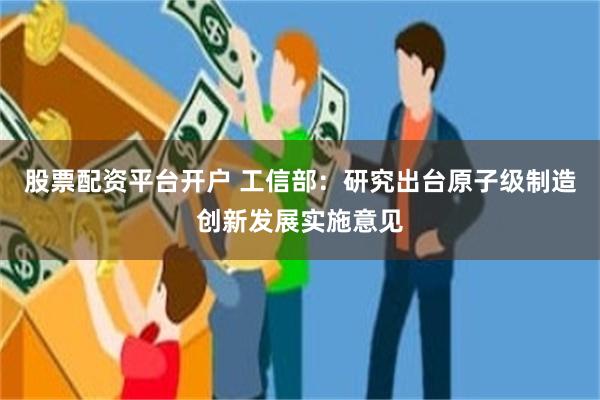 股票配资平台开户 工信部：研究出台原子级制造创新发展实施意见