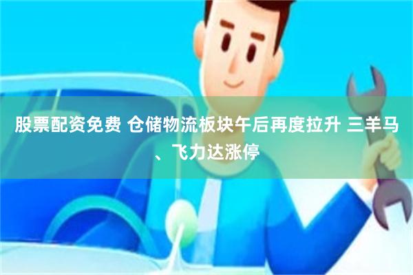 股票配资免费 仓储物流板块午后再度拉升 三羊马、飞力达涨停