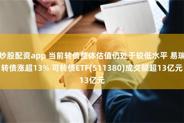 炒股配资app 当前转债整体估值仍处于较低水平 易瑞转债涨超13% 可转债ETF(511380)成交额超13亿元