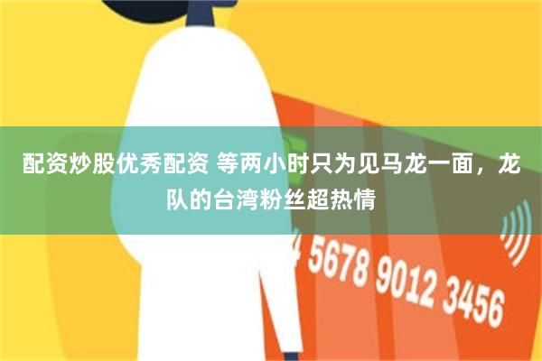 配资炒股优秀配资 等两小时只为见马龙一面，龙队的台湾粉丝超热情