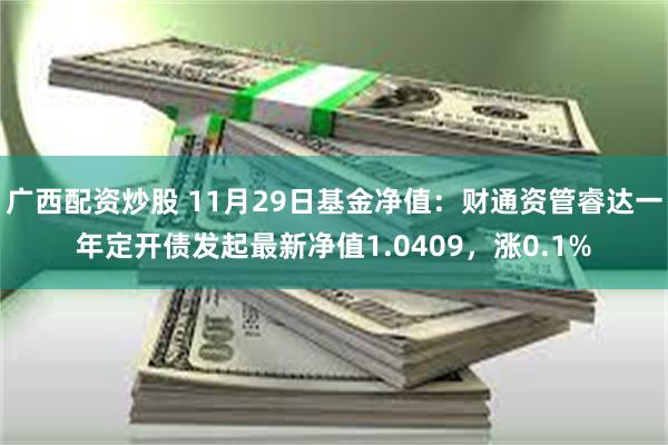 广西配资炒股 11月29日基金净值：财通资管睿达一年定开债发起最新净值1.0409，涨0.1%