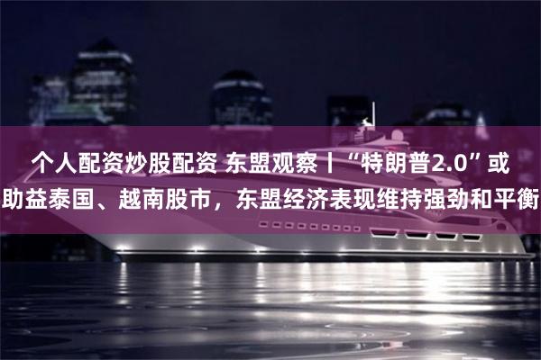 个人配资炒股配资 东盟观察丨“特朗普2.0”或助益泰国、越南股市，东盟经济表现维持强劲和平衡