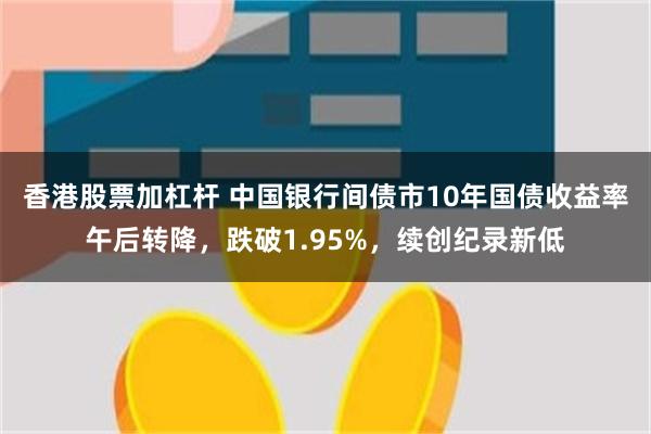 香港股票加杠杆 中国银行间债市10年国债收益率午后转降，跌破1.95%，续创纪录新低