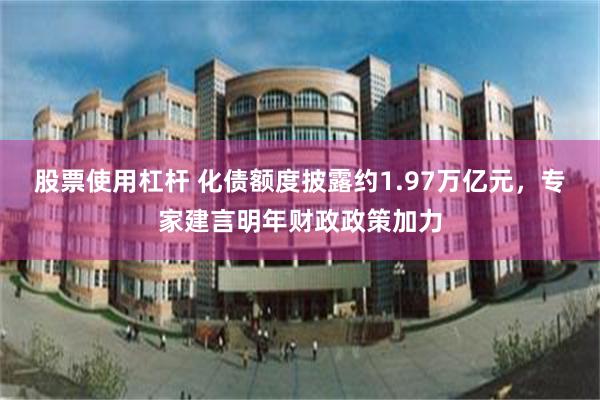 股票使用杠杆 化债额度披露约1.97万亿元，专家建言明年财政政策加力