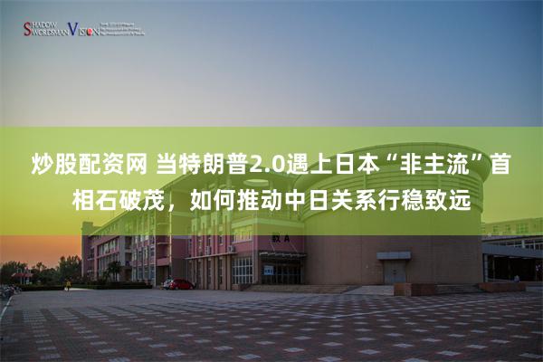炒股配资网 当特朗普2.0遇上日本“非主流”首相石破茂，如何推动中日关系行稳致远