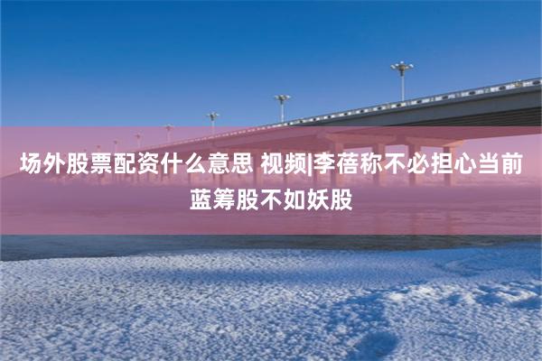 场外股票配资什么意思 视频|李蓓称不必担心当前蓝筹股不如妖股