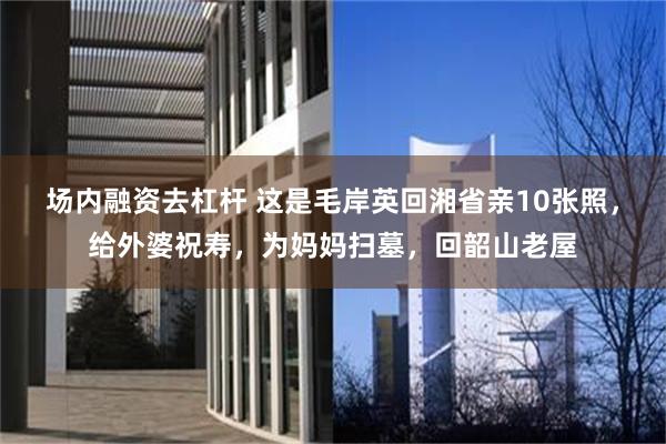 场内融资去杠杆 这是毛岸英回湘省亲10张照，给外婆祝寿，为妈妈扫墓，回韶山老屋