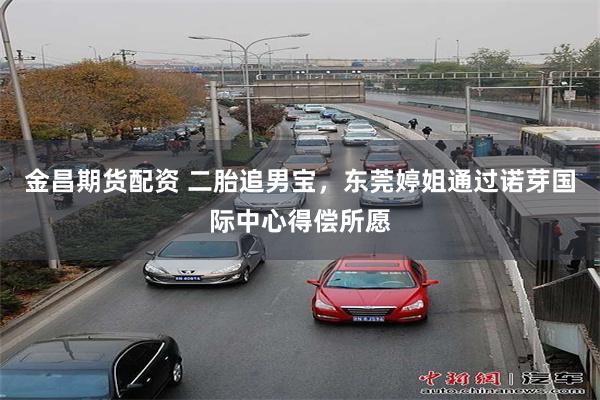 金昌期货配资 二胎追男宝，东莞婷姐通过诺芽国际中心得偿所愿