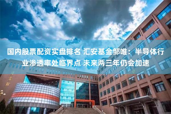 国内股票配资实盘排名 汇安基金邹唯：半导体行业渗透率处临界点 未来两三年仍会加速