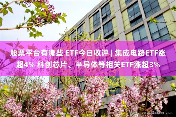 股票平台有哪些 ETF今日收评 | 集成电路ETF涨超4% 科创芯片、半导体等相关ETF涨超3%