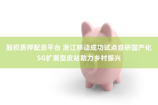 股权质押配资平台 浙江移动成功试点自研国产化5G扩展型皮站助力乡村振兴