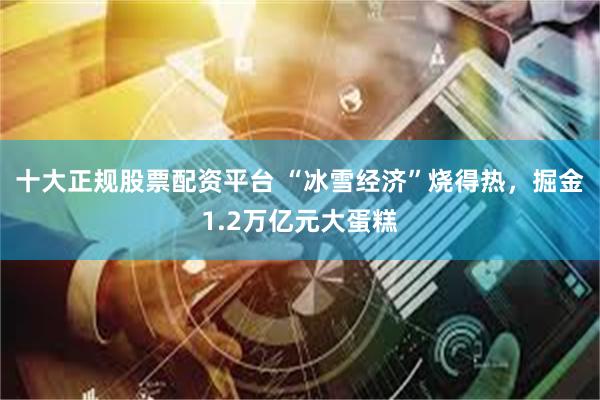 十大正规股票配资平台 “冰雪经济”烧得热，掘金1.2万亿元大蛋糕
