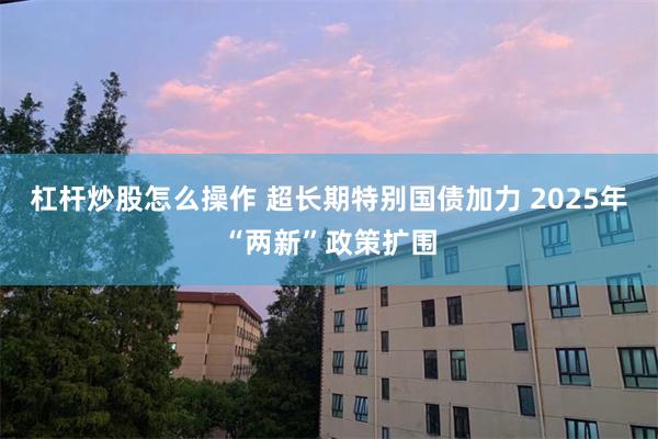 杠杆炒股怎么操作 超长期特别国债加力 2025年“两新”政策扩围