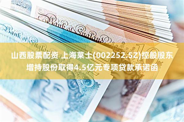 山西股票配资 上海莱士(002252.SZ)控股股东增持股份取得4.5亿元专项贷款承诺函