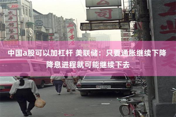 中国a股可以加杠杆 美联储：只要通胀继续下降 降息进程就可能继续下去
