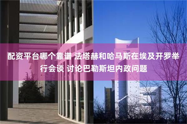 配资平台哪个靠谱 法塔赫和哈马斯在埃及开罗举行会谈 讨论巴勒斯坦内政问题