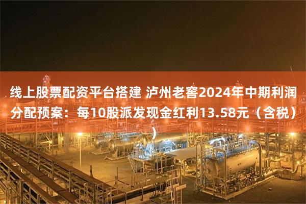 线上股票配资平台搭建 泸州老窖2024年中期利润分配预案：每10股派发现金红利13.58元（含税）