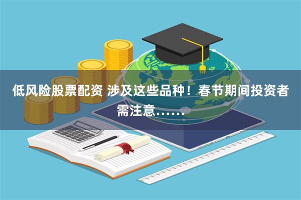 低风险股票配资 涉及这些品种！春节期间投资者需注意……