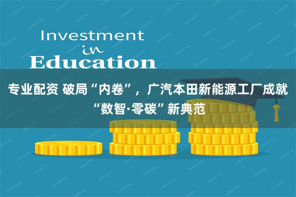 专业配资 破局“内卷”，广汽本田新能源工厂成就“数智·零碳”新典范