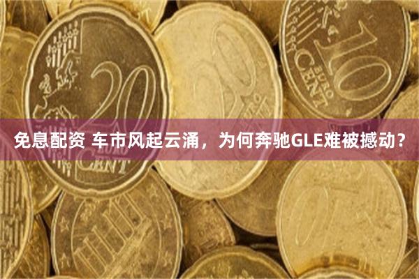 免息配资 车市风起云涌，为何奔驰GLE难被撼动？