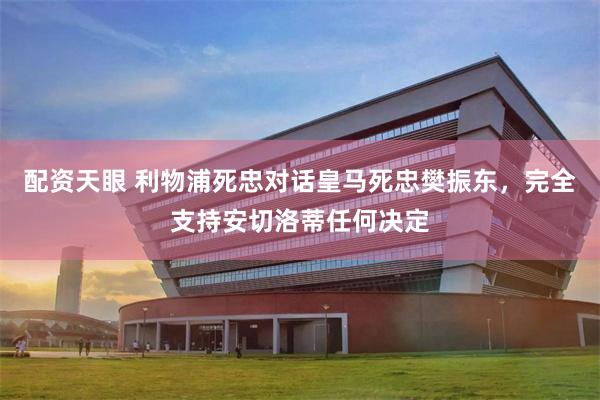 配资天眼 利物浦死忠对话皇马死忠樊振东，完全支持安切洛蒂任何决定