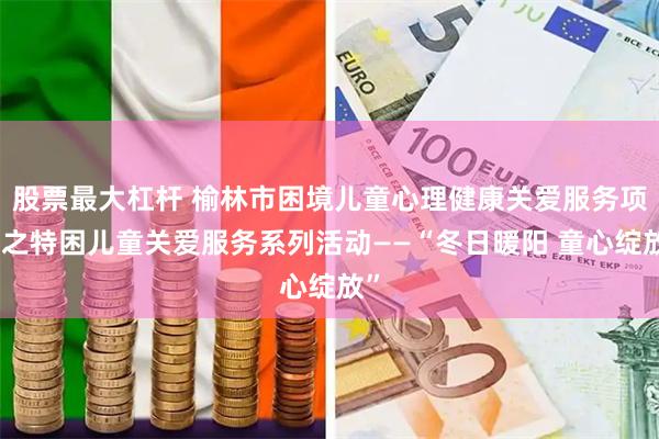 股票最大杠杆 榆林市困境儿童心理健康关爱服务项目之特困儿童关爱服务系列活动——“冬日暖阳 童心绽放”