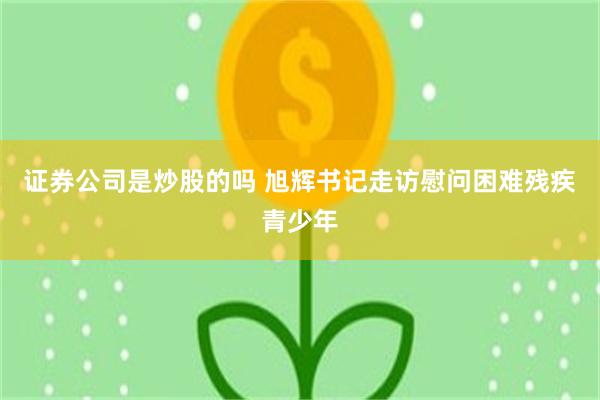 证券公司是炒股的吗 旭辉书记走访慰问困难残疾青少年