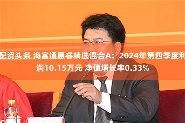 配资头条 海富通惠睿精选混合A：2024年第四季度利润10.15万元 净值增长率0.33%