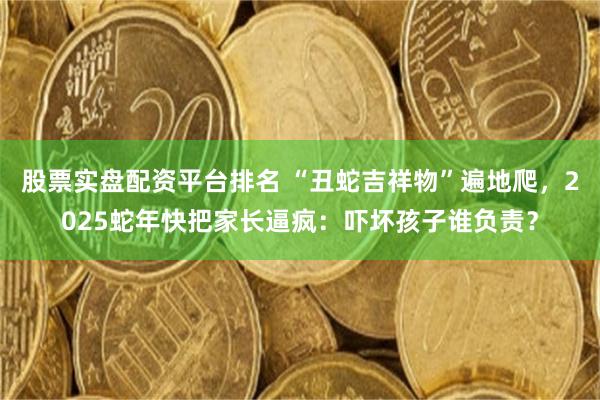 股票实盘配资平台排名 “丑蛇吉祥物”遍地爬，2025蛇年快把家长逼疯：吓坏孩子谁负责？