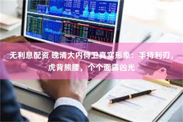 无利息配资 晚清大内侍卫真实形象：手持利刃，虎背熊腰，个个面露凶光