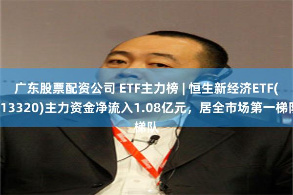 广东股票配资公司 ETF主力榜 | 恒生新经济ETF(513320)主力资金净流入1.08亿元，居全市场第一梯队