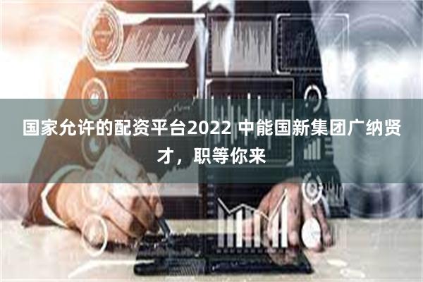 国家允许的配资平台2022 中能国新集团广纳贤才，职等你来