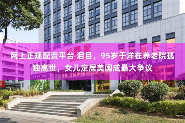 网上正规配资平台 泪目，95岁于洋在养老院孤独离世，女儿定居美国成最大争议