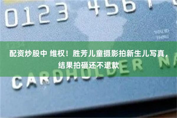 配资炒股中 维权！胜芳儿童摄影拍新生儿写真，结果拍砸还不退款